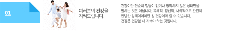 여러분의 건강을 지켜드립니다:건강이란 단순히 질병이 없거나 병약하지 않은 상태만을 말하는 것은 아닙니다. 육체적, 정신적, 사회적으로 완전히 안녕한 상태이어야만 참 건강이라 할 수 있습니다. 건강은 건강할 때 지켜야 하는 것입니다. 