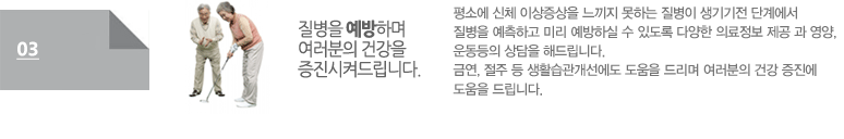 질병을 예방하며 여러분의 건강을 증진시켜드립니다:평소에 신체 이상증상을 느끼지 못하는 질병이 생기기전 단계에서 질병을 예측하고 미리 예방하실 수 있도록 다양한 의료정보 제공 과 영양, 운동등의 상담을 해드립니다. 금연, 절주 등 생활습관개선에도 도움을 드리며 여러분의 건강 증진에 도움을 드립니다. 