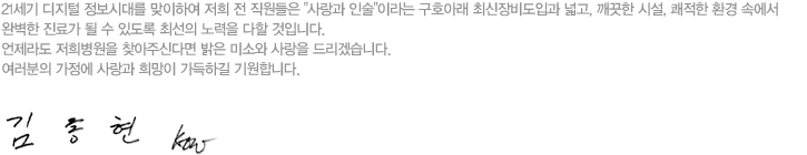 21세기 디지털 정보시대를 맞이하여 저희 전 직원들은 사랑과 인술이라는 구호아래 최신장비도입과 넓고, 깨끗한 시설, 쾌적한 환경 속에서 완벽한 진료가 될 수 있도록 최선의 노력을 다할 것입니다. 언제라도 저희병원을 찾아주신다면 밝은 미소와 사랑을 드리겠습니다. 여러분의 가정에 사랑과 희망이 가득하길 기원합니다. -김종현-