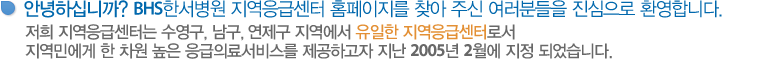 안녕하십니까? BHS한서병원 지역응급센터 홈페이지를 찾아 주신 여러분들을 진심으로 환영합니다. 저희 지역응급센터는 수영구, 남구, 해운대구, 연제구 지역에서 유일한 지역응급센터로서
지역민에게 한 차원 높은 응급의료서비스를 제공하고자 지난 2005년 2월에 지정 되었습니다.