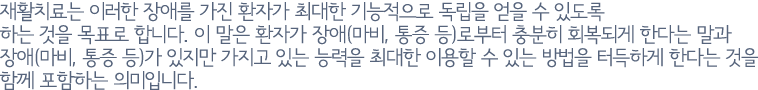 재활치료는 이러한 장애를 가진 환자가 최대한 기능적으로 독립을 얻을 수 있도록 하는 것을 목표로 합니다. 이 말은 환자가 장애(마비, 통증 등)로부터 충분히 회복되게 한다는 말과 장애(마비, 통증 등)가 있지만 가지고 있는 능력을 최대한 이용할 수 있는 방법을 터득하게 한다는 것을 함께 포함하는 의미입니다.