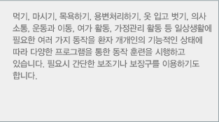 먹기, 마시기, 목욕하기, 용변처리하기, 옷 입고 벗기, 의사 소통, 운동과 이동, 여가 활동, 가정관리 활동 등 일상생활에 필요한 여러 가지 동작을 환자 개개인의 기능적인 상태에 따라 다양한 프로그램을 통한 동작 훈련을 시행하고 있습니다. 필요시 간단한 보조기나 보장구를 이용하기도 합니다.