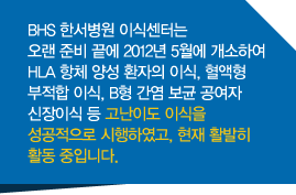 BHS 한서병원 이식센터는 오랜 준비 끝에 2012년 5월에 개소하여 HLA 항체 양성 환자의 이식, 혈액형 부적합 이식, B형 간염 보균 공여자 신장이식 등 고난이도 이식을 성공적으로 시행하였고, 현재 활발히 활동 중입니다. 