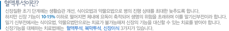 혈액투석:신장질환 초기 단계에는 생활습관 개선, 식이요법과 약물요법으로 병의 진행 상태를 최대한 늦추도록 합니다. 하지만 신장 기능이 10-15% 이하로 떨어지면 체내에 요독이 축적되어 생명의 위험을 초래하며 이를 말기신부전이라 합니다. 밀기 신부전에서는 식이요법, 약물요법만으로는 치료가 불가능해져 신장의 기능을 대신할 수 있는 치료를 받아야 합니다. 신장기능을 대체하는 치료법에는  혈액투석, 복막투석, 신장이식 3가지가 있습니다. 