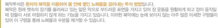 복막투석은 환자의 복막을 이용하여 몸 안에 쌓인 노폐물을 걸러내는 투석 방법입니다. 복막은 원래 뱃속의 장기를 둘러싸고 있는 얇은 막으로 부드러운 표면을 가지고 있어 장 운동을 원활하게 하고 장이 움직일 때 장들이 서로 마찰하지 않게 하는 기능을 가지고 있습니다. 이러한 복막에는 눈에 보이지 않는 아주 많은 미세한 구멍들이 있어 이 구멍을 통해 노폐물과 수분을 제거할 수 있습니다. 