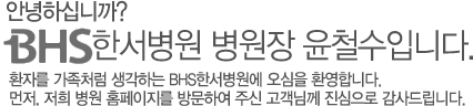 안녕하십니까? BHS한서병원 병원장 윤철수입니다. 환자를 가족처럼 생각하는 BHS한서병원에 오심을 환영합니다. 먼저, 저희 병원 홈페이지를 방문하여 주신 고객님께 진심으로 감사드립니다.
