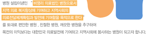 병원 설립이념인 “ 비영리 의료법인 병원으로서 
지역 의료 복지향상에 기여하고 지역사회의 의료전달체계확립과 발전에 기여함을 목적으로 한다 ”를 토대로 편안한 병원 , 친절한 병원, 깨끗한 병원을 추구하여 목전의 이익보다는 대한민국 의료발전에 기여하고 지역사회에 봉사하는 병원이 되고자 합니다. 