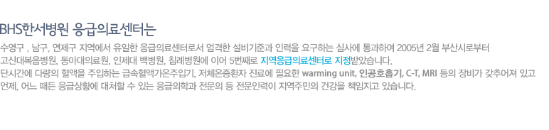 BHS한서병원 응급의료센터는 수영구 , 남구, 해운대구 지역에서 유일한 응급의료센터로서 엄격한 설비기준과 인력을 요구하는 심사에 통과하여 2005년 2월 부산시로부터 고신대복음병원, 동아대의료원, 인제대 백병원, 침례병원에 이어 5번째로 지역응급의료센터로 지정받았습니다. 단시간에 다량의 혈액을 주입하는 급속혈액가온주입기, 저체온증환자 진료에 필요한 warming unit, 인공호흡기, C-T, MRI 등의 장비가 갖추어져 있고 언제, 어느 때든 응급상황에 대처할 수 있는 응급의학과 전문의 등 전문인력이 지역주민의 건강을 책임지고 있습니다.